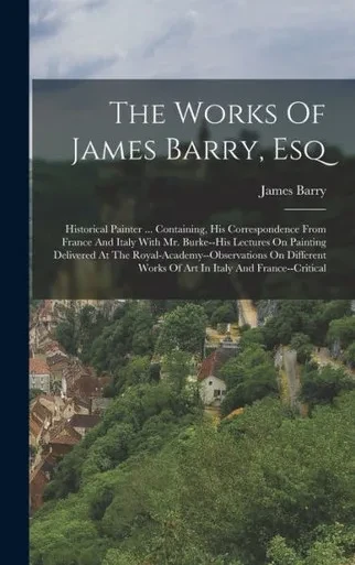 The Works Of James Barry, Esq: Historical Painter ... Containing, His Correspondence From France And Italy With Mr. Burke--His Lectures On Painting ... Works Of Art In Italy And France--Critical