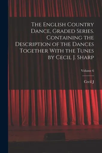 The English Country Dance, Graded Series. Containing The Description Of The Dances Together With The Tunes By Cecil J. Sharp; Volume 6