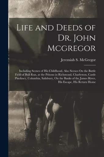 Life And Deeds Of Dr. John Mcgregor: Including Scenes Of His Childhood, Also Scenes On The Battle Field Of Bull Run, At The Prisons In Richmond, ... The James River, His Escape, His Return Home