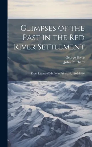 Glimpses Of The Past In The Red River Settlement: From Letters Of Mr. John Pritchard, 1805-1836