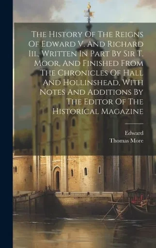 The History Of The Reigns Of Edward V. And Richard Iii., Written In Part By Sir T. Moor, And Finished From The Chronicles Of Hall And Hollinshead, ... By The Editor Of The Historical Magazine
