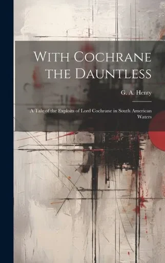 With Cochrane The Dauntless: A Tale Of The Exploits Of Lord Cochrane In South American Waters