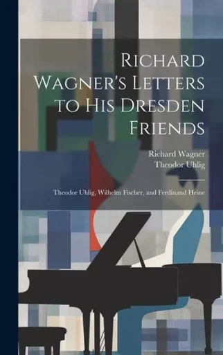 Richard Wagner's Letters To His Dresden Friends: Theodor Uhlig, Wilhelm Fischer, And Ferdinand Heine