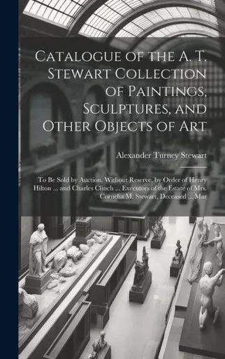 Catalogue Of The A. T. Stewart Collection Of Paintings, Sculptures, And Other Objects Of Art: To Be Sold By Auction, Without Reserve, By Order Of ... Of Mrs. Cornelia M. Stewart, Deceased ... Mar