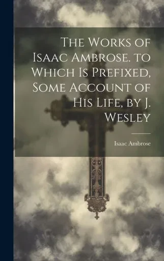 The Works Of Isaac Ambrose. To Which Is Prefixed, Some Account Of His Life, By J. Wesley