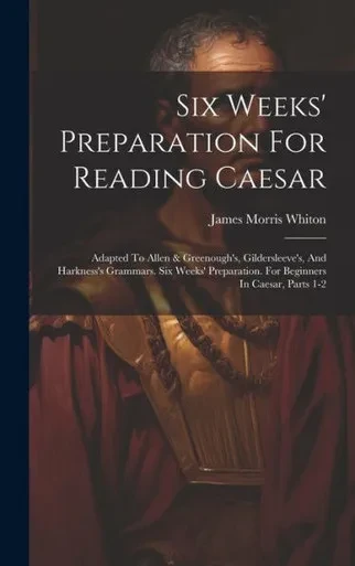 Six Weeks' Preparation For Reading Caesar: Adapted To Allen & Greenough's, Gildersleeve's, And Harkness's Grammars. Six Weeks' Preparation. For Beginners In Caesar, Parts 1-2