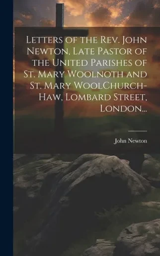 Letters Of The Rev. John Newton, Late Pastor Of The United Parishes Of St. Mary Woolnoth And St. Mary Woolchurch-Haw, Lombard Street, London...