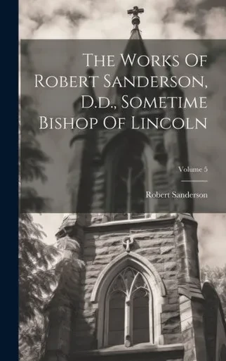 The Works Of Robert Sanderson, D.D., Sometime Bishop Of Lincoln; Volume 5