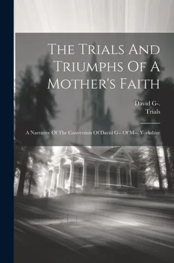 The Trials And Triumphs Of A Mother's Faith: A Narrative Of The Conversion Of David G-- Of M--, Yorkshire