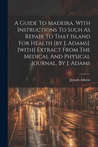 A Guide To Madeira. With Instructions To Such As Repair To That Island For Health [By J. Adams]. [With] Extract From The Medical And Physical Journal, By J. Adams