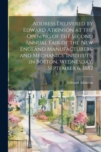 Address Delivered By Edward Atkinson At The Opening Of The Second Annual Fair Of The New England Manufacturers' And Mechanics' Institute, In Boston, Wednesday, September 6, 1882