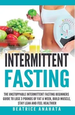 Intermittent Fasting: The Unstoppable Intermittent Fasting Beginners Guide To Lose 3 Pounds Of Fat A Week, Build Muscle, Stay Lean And Feel Healthier