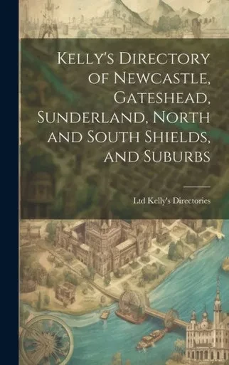 Kelly's Directory Of Newcastle, Gateshead, Sunderland, North And South Shields, And Suburbs