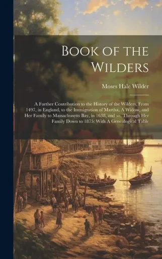 Book Of The Wilders: A Further Contribution To The History Of The Wilders, From 1497, In England, To The Immigration Of Martha, A Widow, And Her ... Down To 1875: With A Genealogical Table
