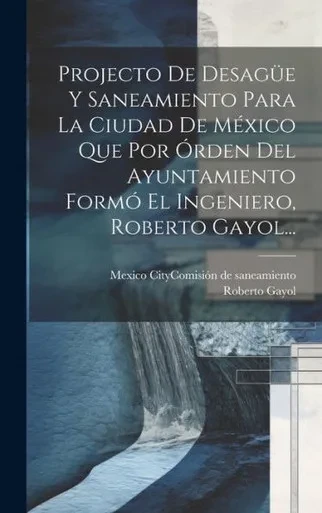 Projecto De Desagüe Y Saneamiento Para La Ciudad De México Que Por Órden Del Ayuntamiento Formó El Ingeniero, Roberto Gayol... (Spanish Edition)