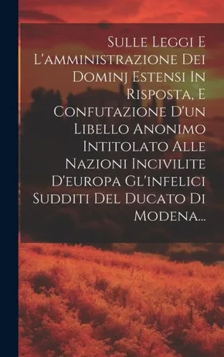 Sulle Leggi E L'Amministrazione Dei Dominj Estensi In Risposta, E Confutazione D'Un Libello Anonimo Intitolato Alle Nazioni Incivilite D'Europa ... Del Ducato Di Modena... (Italian Edition)