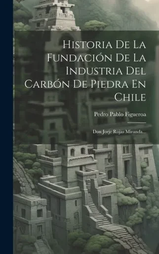Historia De La Fundación De La Industria Del Carbón De Piedra En Chile: Don Jorje Rojas Miranda... (Spanish Edition)