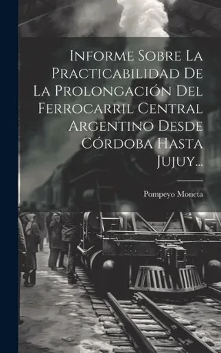 Informe Sobre La Practicabilidad De La Prolongación Del Ferrocarril Central Argentino Desde Córdoba Hasta Jujuy... (Spanish Edition)
