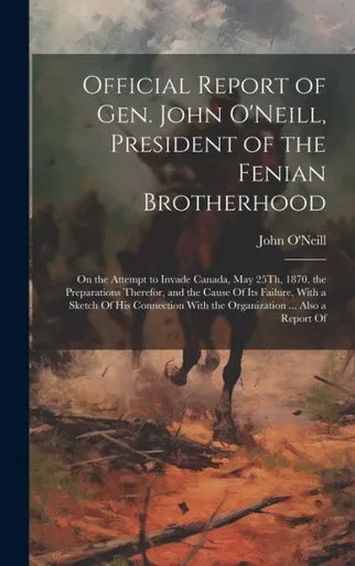 Official Report Of Gen. John O'Neill, President Of The Fenian Brotherhood: On The Attempt To Invade Canada, May 25Th, 1870. The Preparations Therefor, ... With The Organization ... Also A Report Of