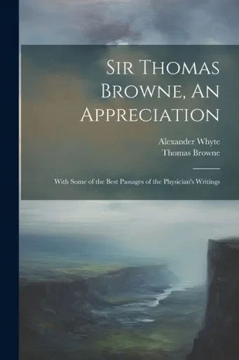 Sir Thomas Browne, An Appreciation: With Some Of The Best Passages Of The Physician's Writings