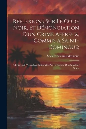 Réflexions Sur Le Code Noir, Et Dénonciation D'Un Crime Affreux, Commis A Saint-Domingue;: Adressées À L'Assemblée Nationale, Par La Société Des Amis Des Noirs. (French Edition)