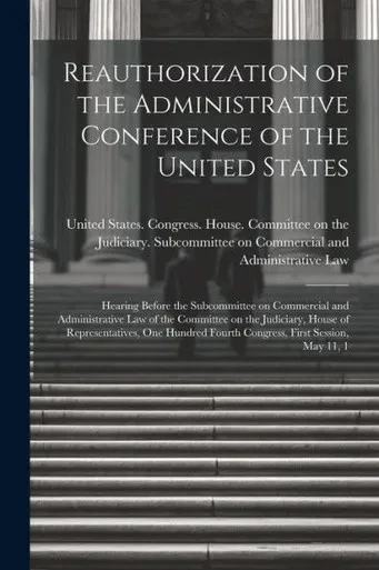 Reauthorization Of The Administrative Conference Of The United States: Hearing Before The Subcommittee On Commercial And Administrative Law Of The ... Fourth Congress, First Session, May 11, 1