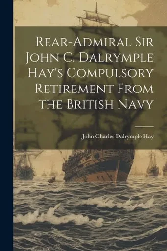 Rear-Admiral Sir John C. Dalrymple Hay's Compulsory Retirement From The British Navy