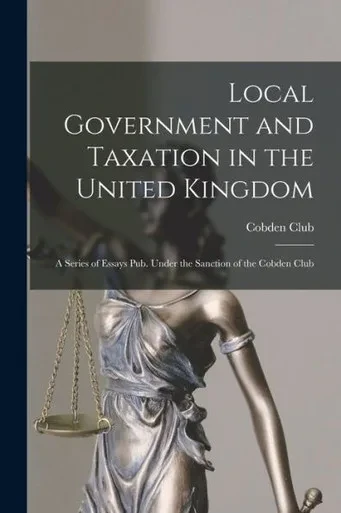 Local Government And Taxation In The United Kingdom: A Series Of Essays Pub. Under The Sanction Of The Cobden Club