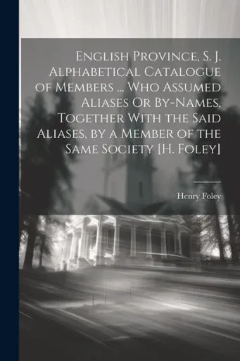 English Province, S. J. Alphabetical Catalogue Of Members ... Who Assumed Aliases Or By-Names, Together With The Said Aliases, By A Member Of The Same Society [H. Foley]