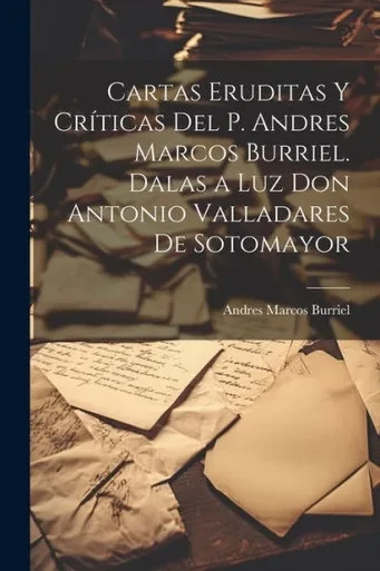 Cartas Eruditas Y Críticas Del P. Andres Marcos Burriel. Dalas A Luz Don Antonio Valladares De Sotomayor (Spanish Edition)