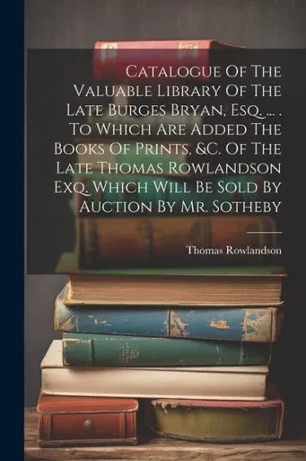 Catalogue Of The Valuable Library Of The Late Burges Bryan, Esq. ... . To Which Are Added The Books Of Prints, &C. Of The Late Thomas Rowlandson Exq. Which Will Be Sold By Auction By Mr. Sotheby