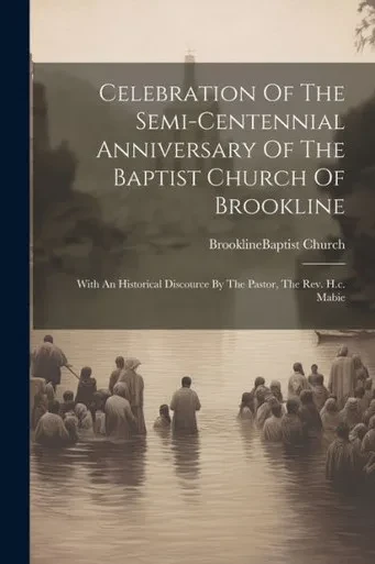 Celebration Of The Semi-Centennial Anniversary Of The Baptist Church Of Brookline: With An Historical Discource By The Pastor, The Rev. H.C. Mabie