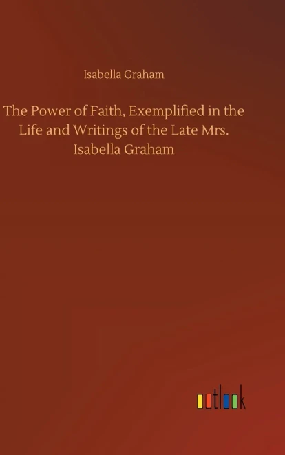 The Power Of Faith, Exemplified In The Life And Writings Of The Late Mrs. Isabella Graham