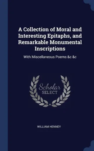 A Collection Of Moral And Interesting Epitaphs, And Remarkable Monumental Inscriptions: With Miscellaneous Poems &C &C