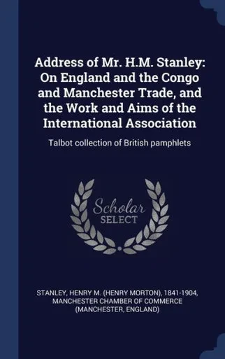 Address Of Mr. H.M. Stanley: On England And The Congo And Manchester Trade, And The Work And Aims Of The International Association: Talbot Collection Of British Pamphlets
