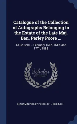 Catalogue Of The Collection Of Autographs Belonging To The Estate Of The Late Maj. Ben. Perley Poore ...: To Be Sold ... February 15Th, 16Th, And 17Th, 1888