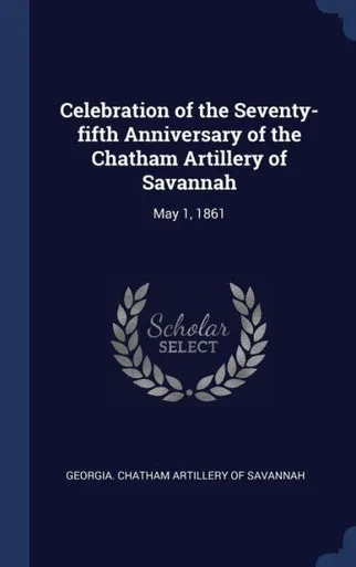 Celebration Of The Seventy-Fifth Anniversary Of The Chatham Artillery Of Savannah: May 1, 1861