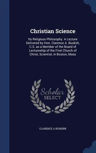 Christian Science: Its Religious Philosophy. A Lecture Delivered By Hon. Clarence A. Buskirk, C.S. As A Member Of The Board Of Lectureship Of The First Church Of Christ, Scientist, In Boston, Mass