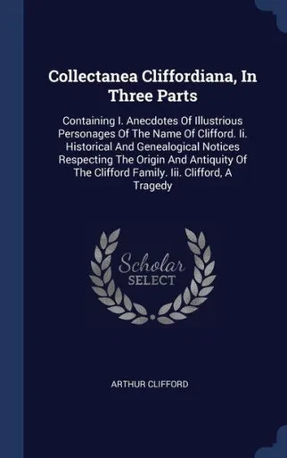 Collectanea Cliffordiana, In Three Parts: Containing I. Anecdotes Of Illustrious Personages Of The Name Of Clifford. Ii. Historical And Genealogical ... The Clifford Family. Iii. Clifford, A Tragedy