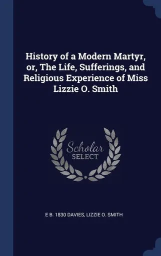 History Of A Modern Martyr, Or, The Life, Sufferings, And Religious Experience Of Miss Lizzie O. Smith