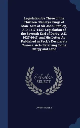 Legislation By Three Of The Thirteen Stanleys Kings Of Man. Acts Of Sir John Stanley, A.D. 1417-1430. Legislation Of The Seventh Earl Of Derby, A.D. ... Acts Referring To The Clergy And Land