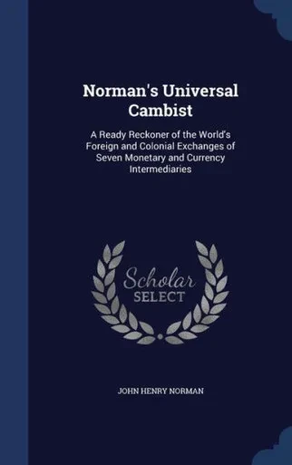 Norman's Universal Cambist: A Ready Reckoner Of The World's Foreign And Colonial Exchanges Of Seven Monetary And Currency Intermediaries