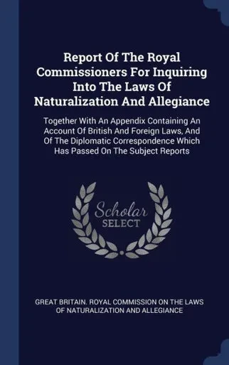 Report Of The Royal Commissioners For Inquiring Into The Laws Of Naturalization And Allegiance: Together With An Appendix Containing An Account Of ... Which Has Passed On The Subject Reports