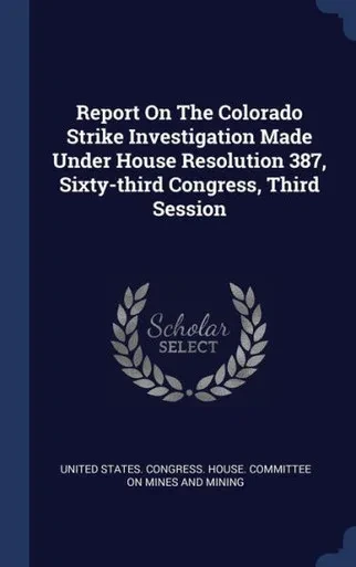 Report On The Colorado Strike Investigation Made Under House Resolution 387, Sixty-Third Congress, Third Session