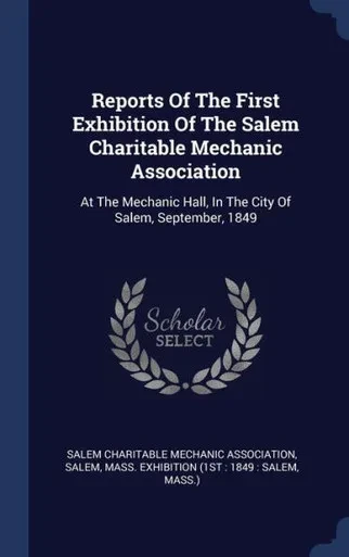 Reports Of The First Exhibition Of The Salem Charitable Mechanic Association: At The Mechanic Hall, In The City Of Salem, September, 1849