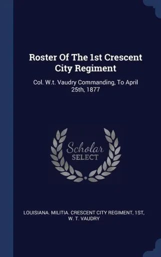 Roster Of The 1St Crescent City Regiment: Col. W.T. Vaudry Commanding, To April 25Th, 1877