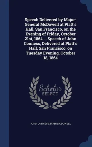 Speech Delivered By Major-General Mcdowell At Platt's Hall, San Francisco, On The Evening Of Friday, October 21St, 1864 ... Speech Of John Conness, ... On Tuesday Evening, October 18, 1864