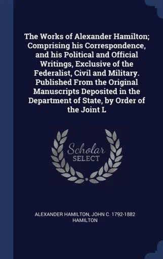 The Works Of Alexander Hamilton; Comprising His Correspondence, And His Political And Official Writings, Exclusive Of The Federalist, Civil And ... Department Of State, By Order Of The Joint L