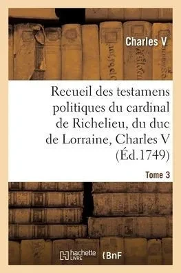Recueil Des Testamens Politiques Du Cardinal De Richelieu, Du Duc De Lorraine, Charles V: De M. Colbert Et De M. Louvois. Tome 3 (French Edition)
