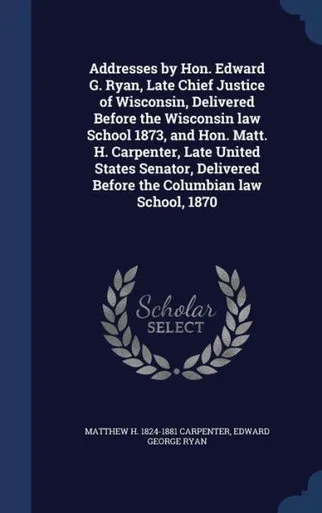Addresses By Hon. Edward G. Ryan, Late Chief Justice Of Wisconsin, Delivered Before The Wisconsin Law School 1873, And Hon. Matt. H. Carpenter, Late ... Before The Columbian Law School, 1870